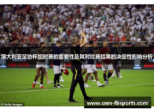 澳大利亚足协杯加时赛的重要性及其对比赛结果的决定性影响分析