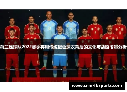 荷兰足球队2022赛季弃用传统橙色球衣背后的文化与战略考量分析 荷兰足球队2022赛季弃用传统橙色球衣背后的文化与战略考量分析