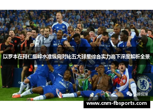 以罗本在拜仁巅峰水准纵向对比五大球星综合实力高下深度解析全景 以罗本在拜仁巅峰水准纵向对比五大球星综合实力高下深度解析全景