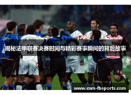 揭秘法甲联赛决赛时间与精彩赛事瞬间的背后故事