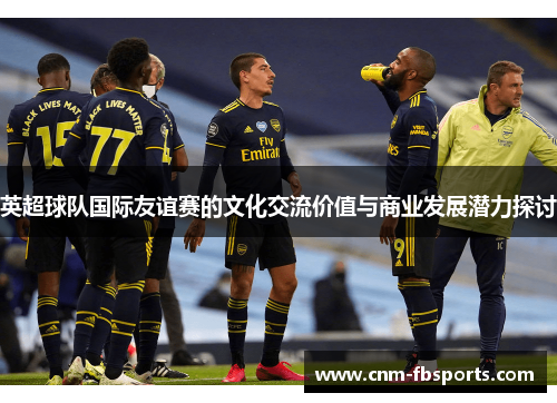 英超球队国际友谊赛的文化交流价值与商业发展潜力探讨 英超球队国际友谊赛的文化交流价值与商业发展潜力探讨