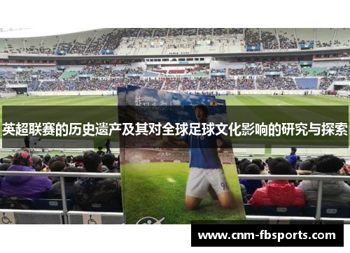 英超联赛的历史遗产及其对全球足球文化影响的研究与探索 英超联赛的历史遗产及其对全球足球文化影响的研究与探索