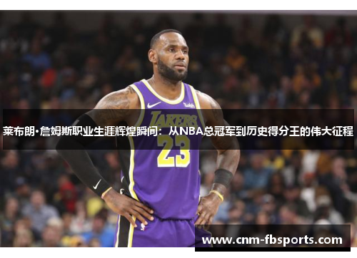 莱布朗·詹姆斯职业生涯辉煌瞬间：从NBA总冠军到历史得分王的伟大征程