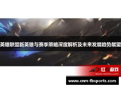 英雄联盟新英雄与赛季策略深度解析及未来发展趋势展望