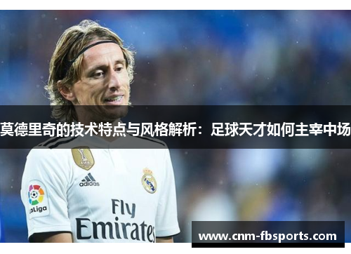 莫德里奇的技术特点与风格解析：足球天才如何主宰中场