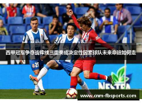 西甲冠军争夺战锋线三重奏成决定性因素球队未来命运如何走