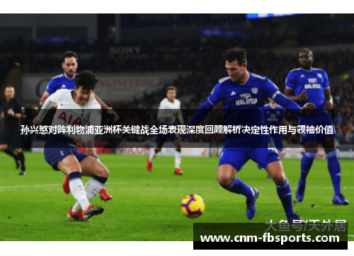 孙兴慜对阵利物浦亚洲杯关键战全场表现深度回顾解析决定性作用与领袖价值
