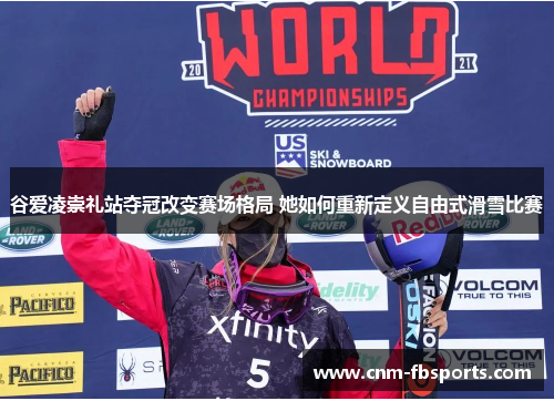 谷爱凌崇礼站夺冠改变赛场格局 她如何重新定义自由式滑雪比赛