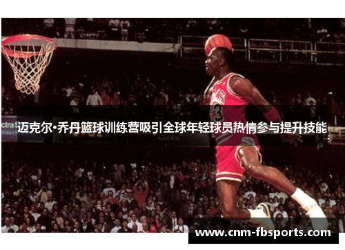 迈克尔·乔丹篮球训练营吸引全球年轻球员热情参与提升技能